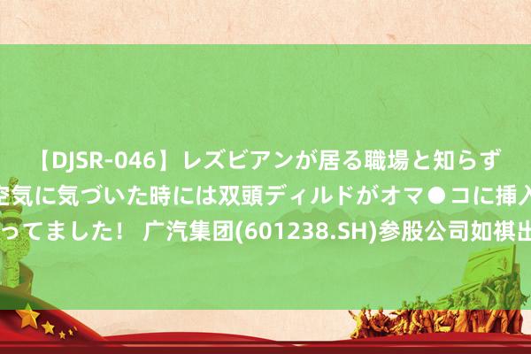 【DJSR-046】レズビアンが居る職場と知らずに来た私（ノンケ） 変な空気に気づいた時には双頭ディルドがオマ●コに挿入されて腰を振ってました！ 广汽集团(601238.SH)参股公司如祺出行于7月10日在香港联交所主板挂牌上市