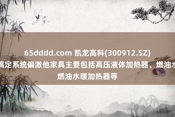 65dddd.com 凯龙高科(300912.SZ)：新能源热搞定系统偏激他家具主要包括高压液体加热器、燃油水暖加热器等