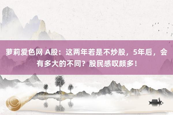 萝莉爱色网 A股：这两年若是不炒股，5年后，会有多大的不同？股民感叹颇多！