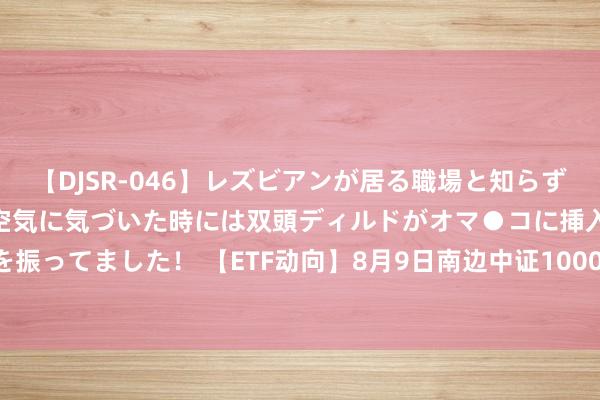 【DJSR-046】レズビアンが居る職場と知らずに来た私（ノンケ） 変な空気に気づいた時には双頭ディルドがオマ●コに挿入されて腰を振ってました！ 【ETF动向】8月9日南边中证1000ETF基金跌0.99%，份额减少1.3亿份