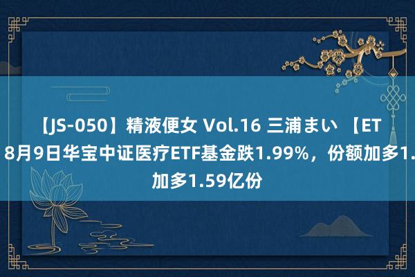 【JS-050】精液便女 Vol.16 三浦まい 【ETF动向】8月9日华宝中证医疗ETF基金跌1.99%，份额加多1.59亿份