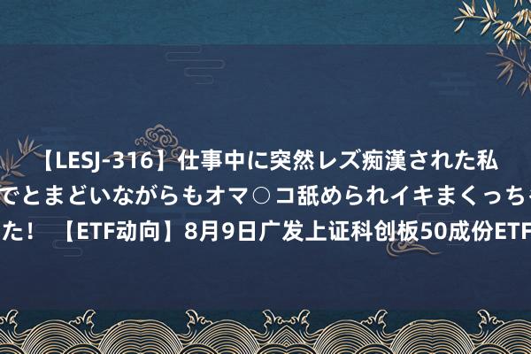 【LESJ-316】仕事中に突然レズ痴漢された私（ノンケ）初めての経験でとまどいながらもオマ○コ舐められイキまくっちゃいました！ 【ETF动向】8月9日广发上证科创板50成份ETF基金涨0%，份额加多9000万份