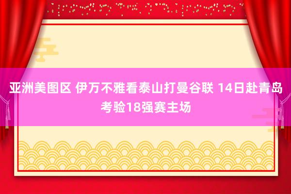 亚洲美图区 伊万不雅看泰山打曼谷联 14日赴青岛考验18强赛主场