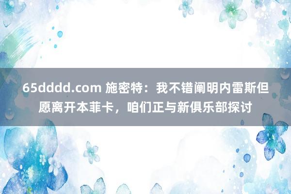 65dddd.com 施密特：我不错阐明内雷斯但愿离开本菲卡，咱们正与新俱乐部探讨