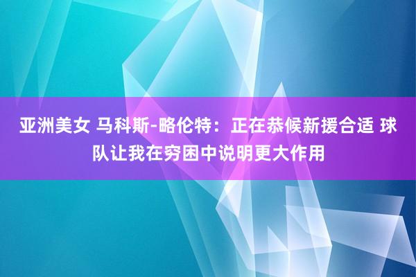 亚洲美女 马科斯-略伦特：正在恭候新援合适 球队让我在穷困中说明更大作用