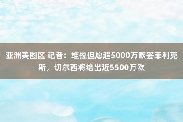 亚洲美图区 记者：维拉但愿超5000万欧签菲利克斯，切尔西将给出近5500万欧