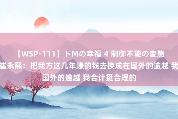 【WSP-111】ドMの幸福 4 制御不能の変態ボディ4時間 崔永熙：把我方这几年赚的钱去换成在国外的逾越 我合计挺合理的