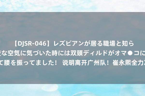 【DJSR-046】レズビアンが居る職場と知らずに来た私（ノンケ） 変な空気に気づいた時には双頭ディルドがオマ●コに挿入されて腰を振ってました！ 说明离开广州队！崔永熙全力冲击NBA，广东男篮有望成潜不才家？