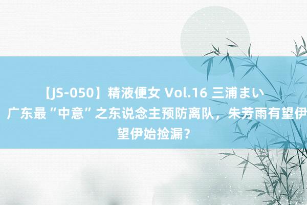 【JS-050】精液便女 Vol.16 三浦まい 不打了！广东最“中意”之东说念主预防离队，朱芳雨有望伊始捡漏？