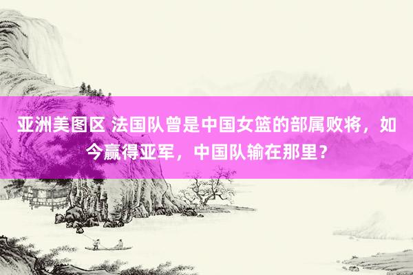 亚洲美图区 法国队曾是中国女篮的部属败将，如今赢得亚军，中国队输在那里？