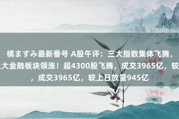 橘ますみ最新番号 A股午评：三大指数集体飞腾，游戏、房地产及大金融板块领涨！超4300股飞腾，成交3965亿，较上日放量945亿