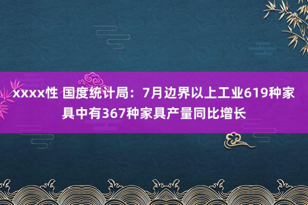 xxxx性 国度统计局：7月边界以上工业619种家具中有367种家具产量同比增长