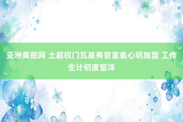 亚洲美图网 土超权门瓦基弗官宣袁心玥加盟 工作生计初度留洋