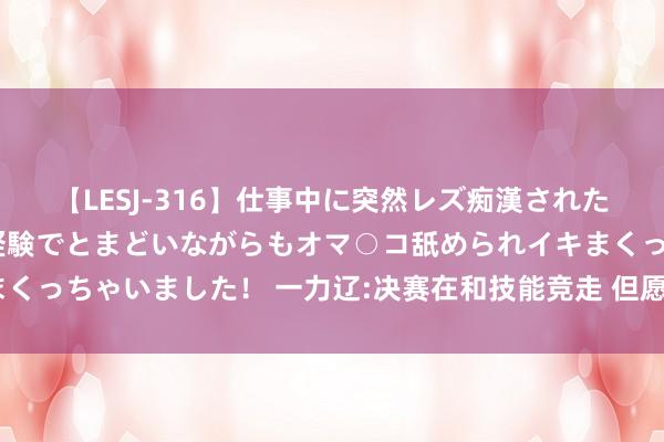 【LESJ-316】仕事中に突然レズ痴漢された私（ノンケ）初めての経験でとまどいながらもオマ○コ舐められイキまくっちゃいました！ 一力辽:决赛在和技能竞走 但愿第3局能拿下应氏杯