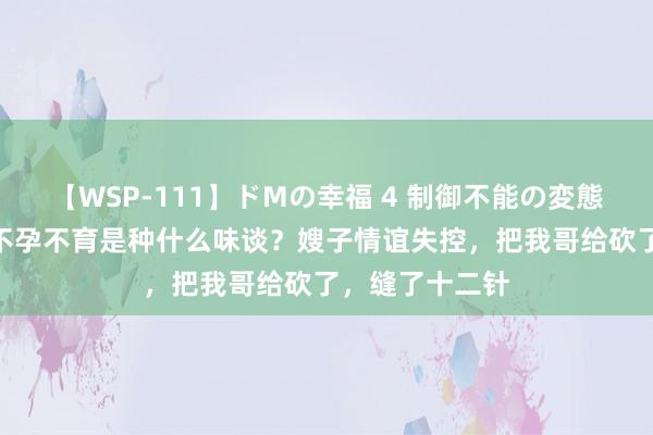 【WSP-111】ドMの幸福 4 制御不能の変態ボディ4時間 不孕不育是种什么味谈？嫂子情谊失控，把我哥给砍了，缝了十二针