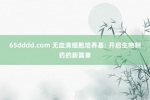 65dddd.com 无血清细胞培养基: 开启生物制药的新篇章