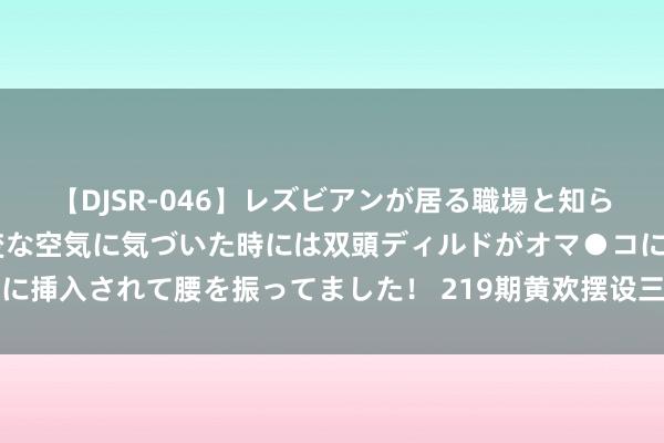 【DJSR-046】レズビアンが居る職場と知らずに来た私（ノンケ） 変な空気に気づいた時には双頭ディルドがオマ●コに挿入されて腰を振ってました！ 219期黄欢摆设三预测奖号：和值和尾分析