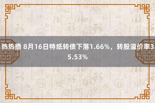 热热撸 8月16日特纸转债下落1.66%，转股溢价率35.53%