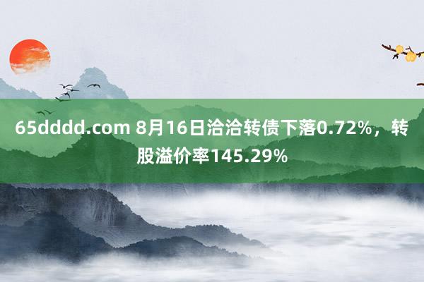 65dddd.com 8月16日洽洽转债下落0.72%，转股溢价率145.29%