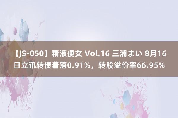 【JS-050】精液便女 Vol.16 三浦まい 8月16日立讯转债着落0.91%，转股溢价率66.95%