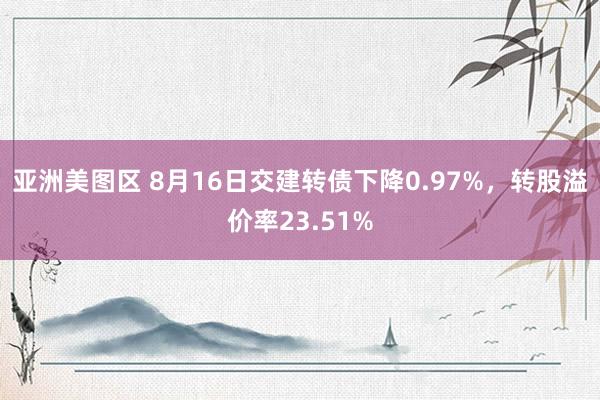 亚洲美图区 8月16日交建转债下降0.97%，转股溢价率23.51%