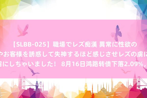 【SLBB-025】職場でレズ痴漢 異常に性欲の強い私（真性レズ）同僚やお客様を誘惑して失神するほど感じさせレズの虜にしちゃいました！ 8月16日鸿路转债下落2.09%，转股溢价率158.21%