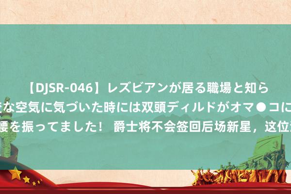 【DJSR-046】レズビアンが居る職場と知らずに来た私（ノンケ） 変な空気に気づいた時には双頭ディルドがオマ●コに挿入されて腰を振ってました！ 爵士将不会签回后场新星，这位湖东谈主旧将接下来可能要濒临平静了？