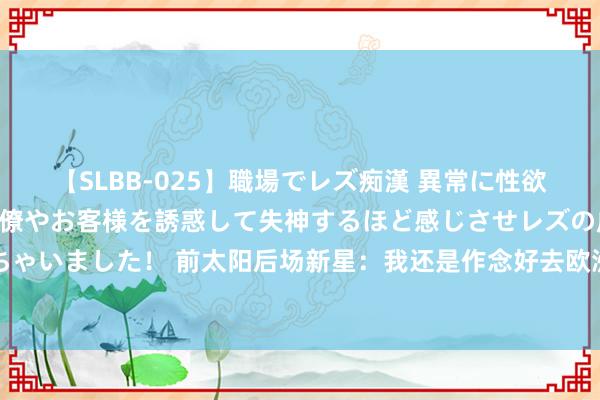 【SLBB-025】職場でレズ痴漢 異常に性欲の強い私（真性レズ）同僚やお客様を誘惑して失神するほど感じさせレズの虜にしちゃいました！ 前太阳后场新星：我还是作念好去欧洲打球的准备，我还是迫不足待了