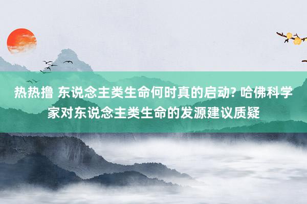 热热撸 东说念主类生命何时真的启动? 哈佛科学家对东说念主类生命的发源建议质疑