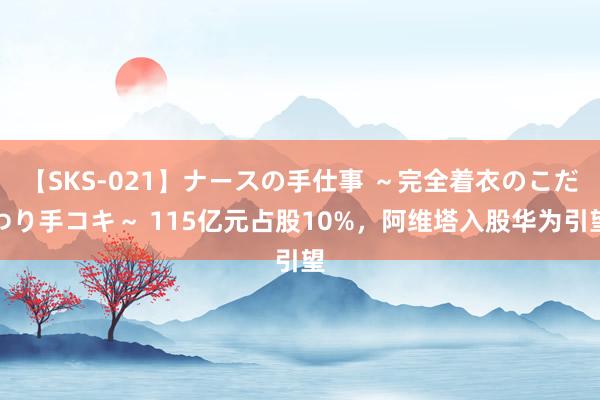 【SKS-021】ナースの手仕事 ～完全着衣のこだわり手コキ～ 115亿元占股10%，阿维塔入股华为引望