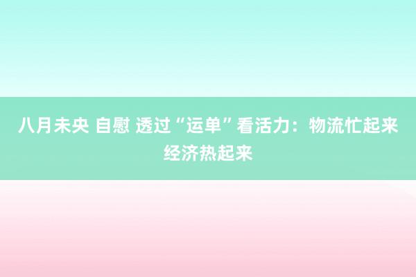 八月未央 自慰 透过“运单”看活力：物流忙起来经济热起来