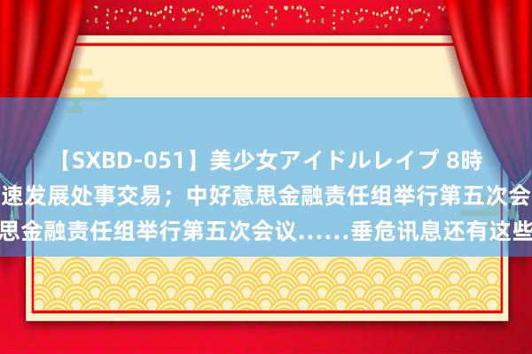 【SXBD-051】美少女アイドルレイプ 8時間 盘前有料｜国常会：加速发展处事交易；中好意思金融责任组举行第五次会议……垂危讯息还有这些