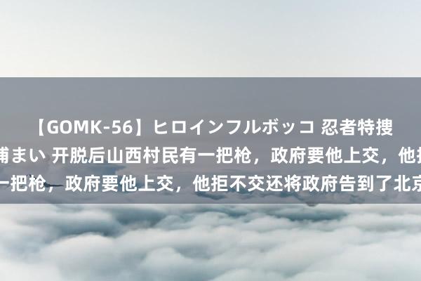 【GOMK-56】ヒロインフルボッコ 忍者特捜隊バードファイター 三浦まい 开脱后山西村民有一把枪，政府要他上交，他拒不交还将政府告到了北京