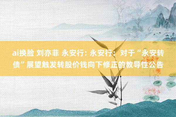 ai换脸 刘亦菲 永安行: 永安行：对于“永安转债”展望触发转股价钱向下修正的教导性公告