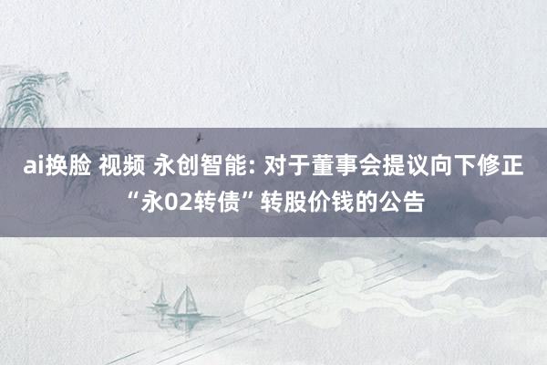 ai换脸 视频 永创智能: 对于董事会提议向下修正“永02转债”转股价钱的公告