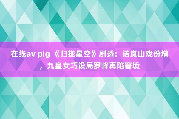 在线av pig 《归拢星空》剧透：诺岚山戏份增，九皇女巧设局罗峰再陷窘境