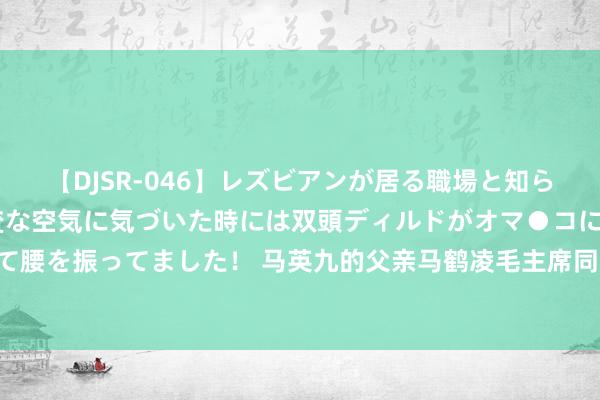 【DJSR-046】レズビアンが居る職場と知らずに来た私（ノンケ） 変な空気に気づいた時には双頭ディルドがオマ●コに挿入されて腰を振ってました！ 马英九的父亲马鹤凌毛主席同乡、杨开慧学友,一生竭力于故国息争