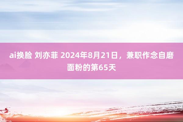 ai换脸 刘亦菲 2024年8月21日，兼职作念自磨面粉的第65天