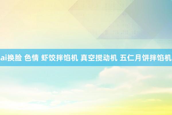 ai换脸 色情 虾饺拌馅机 真空搅动机 五仁月饼拌馅机