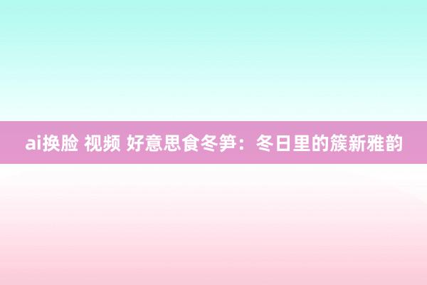 ai换脸 视频 好意思食冬笋：冬日里的簇新雅韵