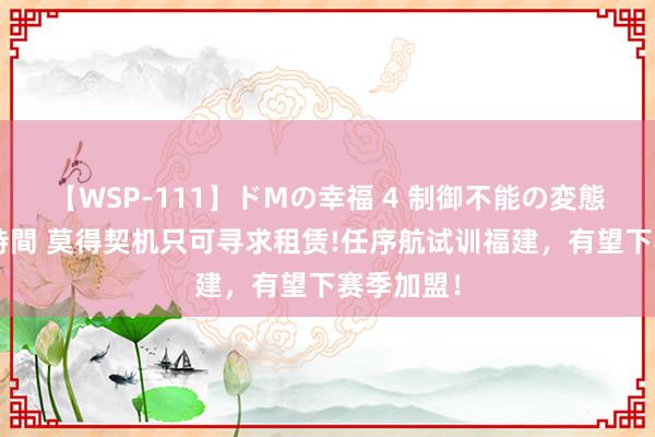 【WSP-111】ドMの幸福 4 制御不能の変態ボディ4時間 莫得契机只可寻求租赁!任序航试训福建，有望下赛季加盟！