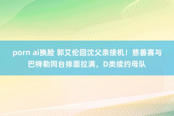 porn ai换脸 郭艾伦回沈父亲接机！慈善赛与巴特勒同台排面拉满，D类续约母队