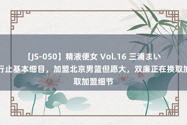 【JS-050】精液便女 Vol.16 三浦まい 曝周琦行止基本细目，加盟北京男篮但愿大，双廉正在换取加盟细节