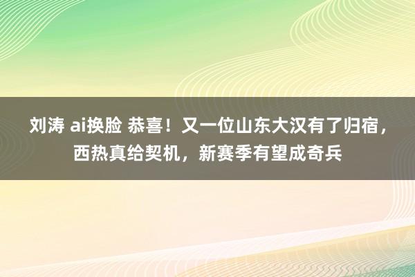 刘涛 ai换脸 恭喜！又一位山东大汉有了归宿，西热真给契机，新赛季有望成奇兵