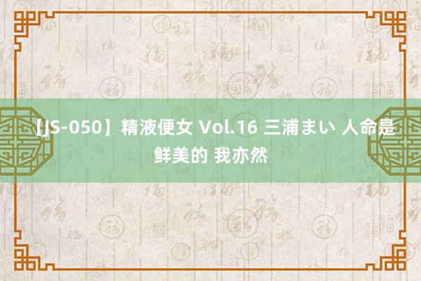 【JS-050】精液便女 Vol.16 三浦まい 人命是鲜美的 我亦然