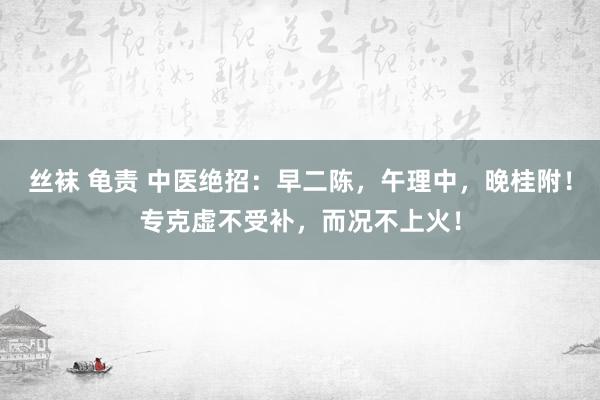 丝袜 龟责 中医绝招：早二陈，午理中，晚桂附！专克虚不受补，而况不上火！