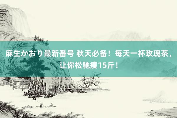 麻生かおり最新番号 秋天必备！每天一杯玫瑰茶，让你松驰瘦15斤！