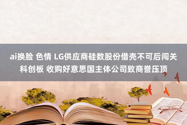 ai换脸 色情 LG供应商硅数股份借壳不可后闯关科创板 收购好意思国主体公司致商誉压顶