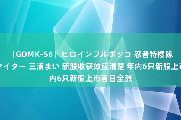 【GOMK-56】ヒロインフルボッコ 忍者特捜隊バードファイター 三浦まい 新股收获效应清楚 年内6只新股上市首日全涨