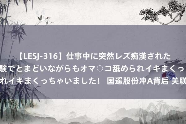 【LESJ-316】仕事中に突然レズ痴漢された私（ノンケ）初めての経験でとまどいながらもオマ○コ舐められイキまくっちゃいました！ 国遥股份冲A背后 关联走动遭追问